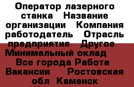 Оператор лазерного станка › Название организации ­ Компания-работодатель › Отрасль предприятия ­ Другое › Минимальный оклад ­ 1 - Все города Работа » Вакансии   . Ростовская обл.,Каменск-Шахтинский г.